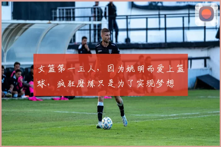 女篮第一玉人，因为姚明而爱上篮球，疯狂磨炼只是为了实现梦想
