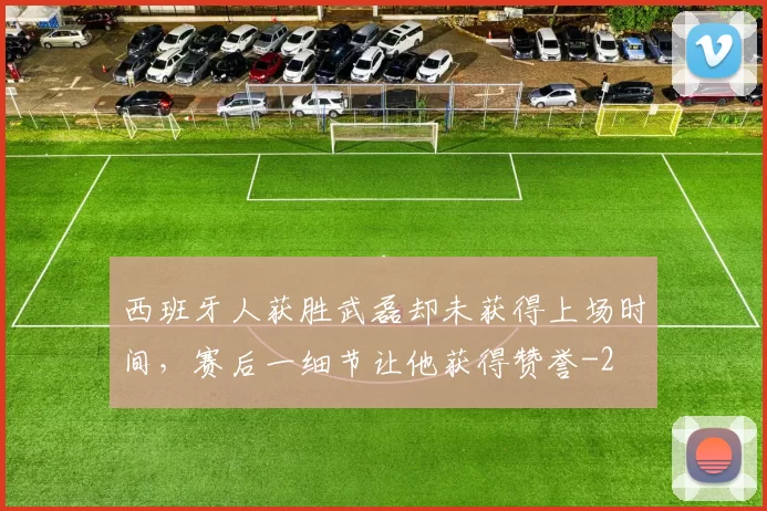 西班牙人获胜武磊却未获得上场时间，赛后一细节让他获得赞誉