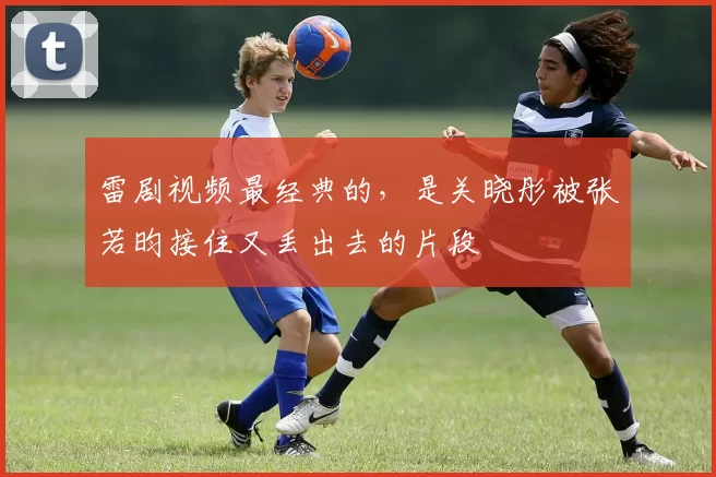 雷剧视频最经典的，是关晓彤被张若昀接住又丢出去的片段