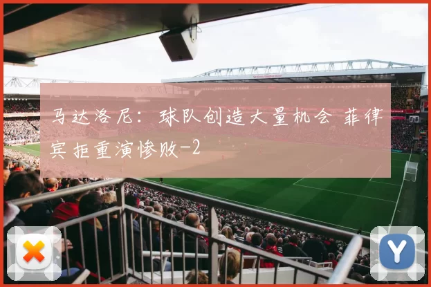 马达洛尼：球队创造大量机会 菲律宾拒重演惨败