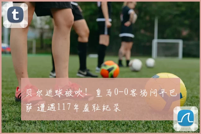 贝尔进球被吹！皇马0-0客场闷平巴萨 遭遇117年羞耻纪录