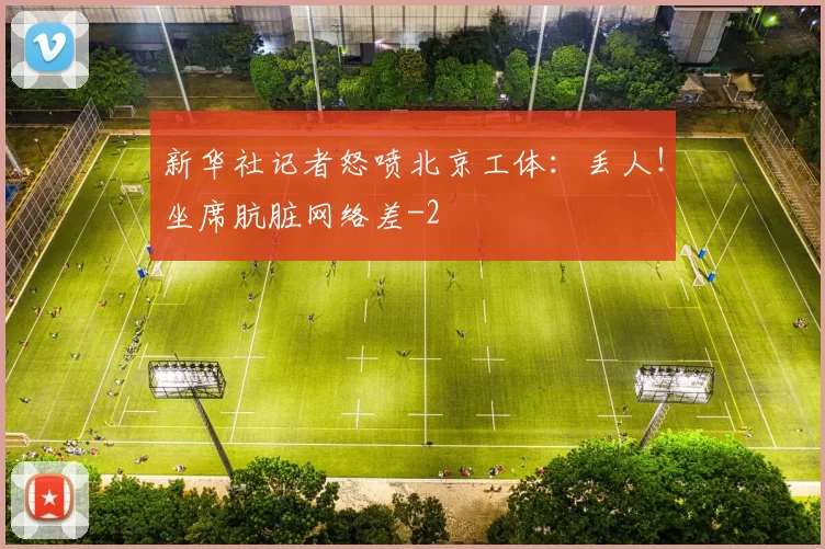 新华社记者怒喷北京工体：丢人！坐席肮脏网络差